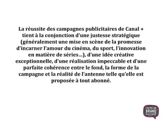 La réussite des campagnes publicitaires de Canal +
tient à la conjonction d’une justesse stratégique
(généralement une mise en scène de la promesse
d’incarner l’amour du cinéma, du sport, l’innovation
en matière de séries…), d’une idée créative
exceptionnelle, d’une réalisation impeccable et d’une
parfaite cohérence entre le fond, la forme de la
campagne et la réalité de l’antenne telle qu’elle est
proposée à tout abonné.
12
 
