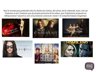 Tout le monde peut prétendre être la chaîne du cinéma, des séries, de la créativité, mais c’est sur
l’antenne et par l’antenne que les propos prennent de la valeur, que l’expérience proposée au
téléspectateur répond ou non à la promesse annoncée. Canal + le comprend depuis longtemps.
13
 