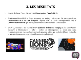 3. LES RESULTATS
• Le spot de Canal Plus a été sacré meilleur spot de l’année 2012.
• Aux Cannes Lions 2012, le film a beaucoup plu au jury : « l’ours » a été récompensé par
trois Lions d’Or et un Lion d’argent. L’agence BETC et Canal + ont également reçu le
Grand Prix Film Craft qui récompense la technicité des spots TV et cinémas.
• En 2012, « l’ours » a été élu meilleure publicité de tous les temps par The Gunn Report
puisqu’il a littéralement « raflé » toutes les récompenses (à noter que cette
reconnaissance est encore plus importante pour un média qui participe à la vie culturelle
et qui, ainsi, gagne une aura utile et largement exploitable).
14
 