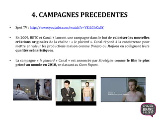 4. CAMPAGNES PRECEDENTES
• Spot TV : http://www.youtube.com/watch?v=VEiLGJrCxSY
• En 2009, BETC et Canal + lancent une campagne dans le but de valoriser les nouvelles
créations originales de la chaîne : « le placard ». Canal répond à la concurrence pour
mettre en valeur les productions maison comme Braquo ou Mafiosa en soulignant leurs
qualités scénaristiques.
• La campagne « le placard » Canal + est annoncée par Stratégies comme le film le plus
primé au monde en 2010, se classant au Gunn Report.
15
 