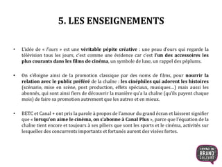 5. LES ENSEIGNEMENTS
• L’idée de « l’ours » est une véritable pépite créative : une peau d’ours qui regarde la
télévision tous les jours, c’est comme une évidence car c’est l’un des accessoires les
plus courants dans les films de cinéma, un symbole de luxe, un rappel des péplums.
• On s’éloigne ainsi de la promotion classique par des noms de films, pour nourrir la
relation avec le public préféré de la chaîne : les cinéphiles qui adorent les histoires
(scénario, mise en scène, post production, effets spéciaux, musiques…) mais aussi les
abonnés, qui sont ainsi fiers de découvrir la manière qu’a la chaîne (qu’ils payent chaque
mois) de faire sa promotion autrement que les autres et en mieux.
• BETC et Canal + ont pris la parole à propos de l’amour du grand écran et laissent signifier
que « lorsqu’on aime le cinéma, on s’abonne à Canal Plus », parce que l’équation de la
chaîne tient encore et toujours à ses piliers que sont les sports et le cinéma, activités sur
lesquelles des concurrents importants et fortunés auront des visées fortes.
17
 