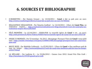 6. SOURCES ET BIBLIOGRAPHIE
• E-MARKETING - Par Damien Grosset - Le 13/10/2011 - Canal + fait sa pub avec un ours:
http://www.e-marketing.fr/Breves/Canal-fait-sa-pub-avec-un-ours-41700.htm
• RÉALISATRICE RÉALISATEUR - Par Natacha Godfryd - Le 14/10/2011 - L’Ours de Canal Plus, un
réalisateur inspiré...: http://realisatricerealisateur.over-blog.com/article-l-ours-de-canal-plus-un-
realisateur-inspire-86531206.html
• TÉLÉ PREMIÈRE - Le 12/10/2011 - VIDEO-PUB: La nouvelle égérie de Canal + est… un ours!:
http://tele.premiere.fr/News-Videos/VIDEO-Pub-la-nouvelle-egerie-de-Canal-est-un-ours-2955738
• INSIDE 53 MONDAYS - Par 53 mondays - En 2012 - Décryptage: Pourquoi l’Ours de Canal + nous plaît
tant ?: http://inside.53mondays.com/post/11688831980/decryptage-pourquoi-lours-de-canal-nous-
plait-tant
• MELTY BUZZ - Par Mathilde Caillerock – Le 07/02/2013 - L’Ours de Canal + élue meilleure pub de
tous les temps! : http://www.meltybuzz.fr/l-ours-de-canal-elue-meilleure-pub-de-tous-les-temps-
a156179.html
• LA RÉCLAME – Par Ludivine D. – Le 23/06/2012 - Cannes Lion 2012: Grand Prix Film Craft :
http://lareclame.fr/39330+grand+prix+craft
21
 