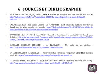 6. SOURCES ET BIBLIOGRAPHIE
• TÉLÉ PREMIÈRE - Le 28/09/2009 - Canal +: VIDEO: La nouvelle pub très réussie de Canal +!:
http://tele.premiere.fr/News-Videos/Canal-VIDEO-La-nouvelle-pub-tres-reussie-de-Canal-!-
2066804
• DAILY GEEK SHOW – Par Alexis Costini – Le 06/02/2013 - C’est officiel: La publicité de l’Ours de
Canal est la plus primée au monde: http://dailygeekshow.com/2013/02/06/cest-officiel-la-
publicite-de-lours-de-canal-est-la-plus-primee-au-monde/
• STRATÉGIES – Le 14/06/2012 - PALMARES – Grand Prix Stratégies de la publicité 2012: Dans la peau
de l’Ours : http://www.strategies.fr/grands-prix/241/grand-prix-strategies-de-la-publicite-2012/le-
laureat/189434W/dans-la-peau-de-l-ours.html
• QUARANTE CENTIMES (TUMBLR) - Le 12/10/2011 - Un tapis fan de cinéma :
http://40cents.tumblr.com/post/11349896632/canal-plus-ours
• ON SE FEND LA PUB – Le 23/05/2011 - Archives de tag: Marche de l’empereur: Canal Plus; publicité
impériale : http://onsefendlapub.wordpress.com/tag/marche-de-lempereur
• INTERVIEW D’ERIC ASTORGUE ET DE JEAN-CHRISTOPHE ROYER (créateurs de l’ours de Canal+) :
http://www.youtube.com/watch?feature=player_embedded&v=sHR7sCemfcI
22
 