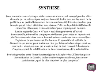 SYNTHESE
Dans le monde du marketing et de la communication actuel, marqué par des effets
de mode qui ne reflètent pas toujours la réalité, le discours sur la « mort de la
publicité » au profit d’Internet est devenu une banalité. Il tient cependant peu
la route quand cet art atteint un haut niveau : l’effet de la publicité télévisuelle
est encore et toujours très mobilisateur pour le plus grand nombre.
La campagne de Canal + « l’ours » est à l’image de cette efficacité
incontestable, même si les campagnes réellement puissantes en impact sont
plutôt rares ces derniers temps. Le média de masse demeure un rassembleur
d’opinions, de sentiments et d’influences. Et quand Canal + décide de
démontrer son amour pour le cinéma, c’est par l’absurde d’un « tapis mort » et
pourtant si vivant, un ours qui a tout vu, tout lu, tout rencontré. La réussite
s’impose, créant de la fidélisation, de la reconnaissance, de la valorisation.
Le mariage opère entre l’intention stratégique et l’angle créatif. L’émotion passe.
L’identification de Canal +, chaîne du cinéma par excellence, fonctionne
parfaitement, quoi de plus simple et de plus complexe ?
3
 