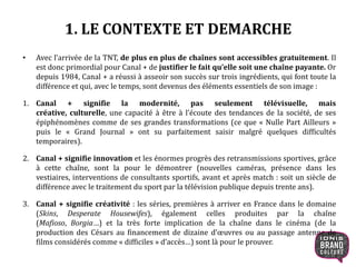 1. LE CONTEXTE ET DEMARCHE
• Avec l’arrivée de la TNT, de plus en plus de chaînes sont accessibles gratuitement. Il
est donc primordial pour Canal + de justifier le fait qu’elle soit une chaîne payante. Or
depuis 1984, Canal + a réussi à asseoir son succès sur trois ingrédients, qui font toute la
différence et qui, avec le temps, sont devenus des éléments essentiels de son image :
1. Canal + signifie la modernité, pas seulement télévisuelle, mais
créative, culturelle, une capacité à être à l’écoute des tendances de la société, de ses
épiphénomènes comme de ses grandes transformations (ce que « Nulle Part Ailleurs »
puis le « Grand Journal » ont su parfaitement saisir malgré quelques difficultés
temporaires).
2. Canal + signifie innovation et les énormes progrès des retransmissions sportives, grâce
à cette chaîne, sont la pour le démontrer (nouvelles caméras, présence dans les
vestiaires, interventions de consultants sportifs, avant et après match : soit un siècle de
différence avec le traitement du sport par la télévision publique depuis trente ans).
3. Canal + signifie créativité : les séries, premières à arriver en France dans le domaine
(Skins, Desperate Housewifes), également celles produites par la chaîne
(Mafioso, Borgia…) et la très forte implication de la chaîne dans le cinéma (de la
production des Césars au financement de dizaine d’œuvres ou au passage antenne de
films considérés comme « difficiles » d’accès…) sont là pour le prouver.
4
 