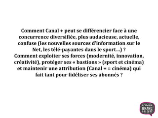 Comment Canal + peut se différencier face à une
concurrence diversifiée, plus
audacieuse, actuelle, confuse (les nouvelles sources
d’information sur le Net, les télé-payantes dans le
sport…) ?
Comment exploiter ses forces
(modernité, innovation, créativité), protéger ses
« bastions » (sport et cinéma) et maintenir une
attribution (Canal + = cinéma) qui fait tant pour
fidéliser ses abonnés ?
5
 