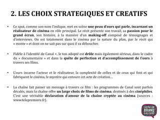 2. LES CHOIX STRATEGIQUES ET CREATIFS
• Ce spot, comme son nom l’indique, met en scène une peau d’ours qui parle, incarnant un
réalisateur de cinéma en rôle principal. Le récit présente son travail, sa passion pour le
grand écran, son histoire, à la manière d’un making-off composé de témoignages et
d’interviews. On est totalement dans le cinéma par la nature du plan, par le récit qui
« monte » et dont on ne sait pas sur quoi il va déboucher.
• Fidèle à l’identité de Canal +, le ton adopté est drôle mais également sérieux, dans le cadre
du « documentaire » et dans la quête de perfection et d’accomplissement de l’ours à
travers ses films.
• L’ours incarne l’acteur et le réalisateur, la complexité de celles et de ceux qui font et qui
fabriquent le cinéma, le mystère qui entoure cet acte de création…
• La chaîne fait passer un message à travers ce film : les programmes de Canal sont parfois
décalés, mais la chaîne offre un large choix de films de cinéma, destinés à des cinéphiles.
C’est une véritable déclaration d’amour de la chaîne cryptée au cinéma (sources :
www.telepremiere.fr).
7
 