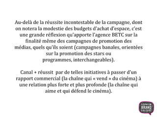 Au-delà de la réussite incontestable de la campagne, dont
on notera la modestie des budgets d’achat d’espace, c’est
une grande réflexion qu’apporte l’agence BETC sur la
finalité même des campagnes de promotion des
médias, quels qu’ils soient (campagnes banales, orientées
sur la promotion des stars ou
programmes, interchangeables).
Canal + réussit par de telles initiatives à passer d’un
rapport commercial (la chaîne qui « vend » du cinéma) à
une relation plus forte et plus profonde (la chaîne qui
aime et qui défend le cinéma).
8
 