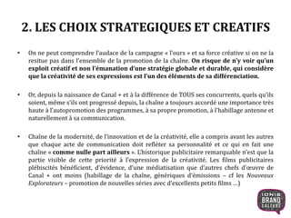 2. LES CHOIX STRATEGIQUES ET CREATIFS
• On ne peut comprendre l’audace de la campagne « l’ours » et sa force créative si on ne la
resitue pas dans l’ensemble de la promotion de la chaîne. On risque de n’y voir qu’un
exploit créatif et non l’émanation d’une stratégie globale et durable, qui considère
que la créativité de ses expressions est l’un des éléments de sa différenciation.
• Or, depuis la naissance de Canal + et à la différence de TOUS ses concurrents, quels qu’ils
soient, même s’ils ont progressé depuis, la chaîne a toujours accordé une importance très
haute à l’autopromotion des programmes, à sa propre promotion, à l’habillage antenne et
naturellement à sa communication.
• Chaîne de la modernité, de l’innovation et de la créativité, elle a compris avant les autres
que chaque acte de communication doit refléter sa personnalité et ce qui en fait une
chaîne « comme nulle part ailleurs ». L’historique publicitaire remarquable n’est que la
partie visible de cette priorité à l’expression de la créativité. Les films publicitaires
plébiscités bénéficient, d’évidence, d’une médiatisation que d’autres chefs d’œuvre de
Canal + ont moins (habillage de la chaîne, génériques d’émissions – cf les Nouveaux
Explorateurs – promotion de nouvelles séries avec d’excellents petits films …)
9
 