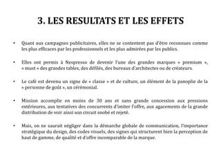 3. LES RESULTATS ET LES EFFETS
• Quant aux campagnes publicitaires, elles ne se contentent pas d’être reconnues comme
les plus efficaces par les professionnels et les plus admirées par les publics.
• Elles ont permis à Nespresso de devenir l’une des grandes marques « premium »,
« must » des grandes tables, des défilés, des bureaux d’architectes ou de créateurs.
• Le café est devenu un signe de « classe » et de culture, un élément de la panoplie de la
« personne de goût », un cérémonial.
• Mission accomplie en moins de 30 ans et sans grande concession aux pressions
extérieures, aux tentatives des concurrents d’imiter l’offre, aux agacements de la grande
distribution de voir ainsi son circuit snobé et rejeté.
• Mais, on ne saurait négliger dans la démarche globale de communication, l’importance
stratégique du design, des codes visuels, des signes qui structurent bien la perception de
haut de gamme, de qualité et d’offre incomparable de la marque.
 