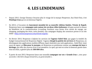 4. LES LENDEMAINS
• Depuis 2011, George Clooney n’incarne plus le visage de la marque Nespresso. Aux Etats-Unis, c’est
Pénélope Cruz qui en est devenue l’égérie.
• En 2013, à l’occasion du lancement mondial de sa nouvelle édition limitée, Trieste & Napoli,
Nespresso lance une campagne axée autour de ces deux villes italiennes. 64 pays auront la chance
de bénéficier de la communication (e-mailing, brochure sous forme d’un carnet de voyage, sac
shopping, packaging des étuis, carte postale), une campagne display, des annonces presse et un site
dédié : http://www.nespresso.com/trieste-napoli/.
• En février 2013, Nespresso s’adjoint les services de l’agence Soleil Noir, qui gagne la totalité du
budget transactionnel de Nespresso Digital : l’agence élargit la palette de services de Nespresso, en
développant des applications mobiles (IPhone, Ipad, Androïd,) une web application... Soleil Noir vient
aussi de signer un film pour la marque, où Nespresso se positionne comme une marque de luxe à
héritage, qui offre des œuvres d’art à ses membres. Le spot, qui met en scène la fameuse goutte dans
tous ses états, a généré plus de 300 000 clics.
• À partir de mai 2013, Nespresso lance une nouvelle campagne sur ses « Grands Crus », avec pour
accroche « Derrière chaque Grand Gru, un grain de folie ».
 