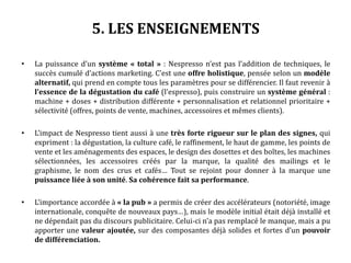 5. LES ENSEIGNEMENTS
• La puissance d’un système « total » : Nespresso n’est pas l’addition de techniques, le
succès cumulé d’actions marketing. C’est une offre holistique, pensée selon un modèle
alternatif, qui prend en compte tous les paramètres pour se différencier. Il faut revenir à
l’essence de la dégustation du café (l’espresso), puis construire un système général :
machine + doses + distribution différente + personnalisation et relationnel prioritaire +
sélectivité (offres, points de vente, machines, accessoires et mêmes clients).
• L’impact de Nespresso tient aussi à une très forte rigueur sur le plan des signes, qui
expriment : la dégustation, la culture café, le raffinement, le haut de gamme, les points de
vente et les aménagements des espaces, le design des dosettes et des boîtes, les machines
sélectionnées, les accessoires créés par la marque, la qualité des mailings et le
graphisme, le nom des crus et cafés… Tout se rejoint pour donner à la marque une
puissance liée à son unité. Sa cohérence fait sa performance.
• L’importance accordée à « la pub » a permis de créer des accélérateurs (notoriété, image
internationale, conquête de nouveaux pays…), mais le modèle initial était déjà installé et
ne dépendait pas du discours publicitaire. Celui-ci n’a pas remplacé le manque, mais a pu
apporter une valeur ajoutée, sur des composantes déjà solides et fortes d’un pouvoir
de différenciation.
 