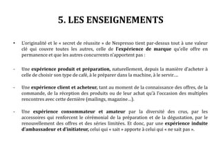 5. LES ENSEIGNEMENTS
• L’originalité et le « secret de réussite » de Nespresso tient par-dessus tout à une valeur
clé qui couvre toutes les autres, celle de l’expérience de marque qu’elle offre en
permanence et que les autres concurrents n’apportent pas :
- Une expérience produit et préparation, naturellement, depuis la manière d’acheter à
celle de choisir son type de café, à le préparer dans la machine, à le servir….
- Une expérience client et acheteur, tant au moment de la connaissance des offres, de la
commande, de la réception des produits ou de leur achat qu’à l’occasion des multiples
rencontres avec cette dernière (mailings, magazine…).
- Une expérience consommateur et amateur par la diversité des crus, par les
accessoires qui renforcent le cérémonial de la préparation et de la dégustation, par le
renouvellement des offres et des séries limitées. Et donc, par une expérience induite
d’ambassadeur et d’initiateur, celui qui « sait » apporte à celui qui « ne sait pas ».
 