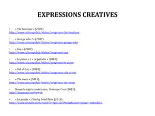 EXPRESSIONS CREATIVES
• « The boutique » (2006):
http://www.culturepub.fr/videos/nespresso-the-boutique
• « George who ? » (2007):
http://www.culturepub.fr/videos/nespresso-george-who
• « Cup » (2009):
http://www.culturepub.fr/videos/nespresso-cup
• « Le piano » / « Le paradis » (2010):
http://www.culturepub.fr/videos/nespresso-le-piano
• « Cab driver » (2010):
http://www.culturepub.fr/videos/nespresso-cab-driver
• « The swap » (2011):
http://www.culturepub.fr/videos/nespresso-the-swap
• Nouvelle égérie américaine, Pénélope Cruz (2012):
http://bcove.me/ox9vvwvh
• « La goutte », Film by Soleil Noir (2013):
http://www.youtube.com/watch?v=ego1s2yD9qE&feature=player_embedded
 