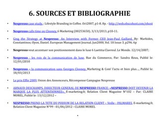 6. SOURCES ET BIBLIOGRAPHIE
• Nespresso case study. : Lifestyle Branding in Coffee. Oct2007, p1-8. 8p. - http://web.ebscohost.com/ehost
• Nespresso calls time on Clooney. 6 Marketing (00253650). 3/13/2013, p10-11.
• Ging the Strategy at Nespresso: An Interview with Former CEO Jean-Paul Gaillard. By: Markides,
Constantinos; Oyon, Daniel. European Management Journal. Jun2000, Vol. 18 Issue 3, p296. 6p
• Nespresso veut accentuer son positionnement dans le luxe 6 Laetitia Clavreul. Le Monde. 12/14/2007;
• Nespresso : les rois de la communication de luxe, Rue du Commerce, Par: Sandra Roux, Publié le:
12/01/2010
• Nespresso – la communication sans Georges Clooney, Marketing & Com’ l’actu et bien plus…, Publié le:
18/03/2013
• Le prix Effie 2009, Union des Annonceurs, Récompense Campagne Nespresso
• ARNAUD DESCHAMPS, DIRECTEUR GENERAL DE NESPRESSO FRANCE: «NESPRESSO DOIT DEVENIR LA
MARQUE LA PLUS ATTENTIONNEE», E-marketing.fr, Relation Client Magazine N°102 – Par: CLAIRE
MOREL, Publié le: 13/12/2012 –
• NESPRESSO PREND LA TETE DU PODIUM DE LA RELATION CLIENT – Veille - PALMARES, E-marketing.fr,
Relation Client Magazine N°99 - 01/06/2012 - CLAIRE MOREL
•
 