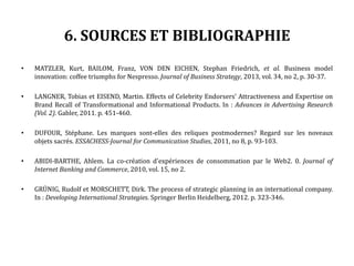 6. SOURCES ET BIBLIOGRAPHIE
• MATZLER, Kurt, BAILOM, Franz, VON DEN EICHEN, Stephan Friedrich, et al. Business model
innovation: coffee triumphs for Nespresso. Journal of Business Strategy, 2013, vol. 34, no 2, p. 30-37.
• LANGNER, Tobias et EISEND, Martin. Effects of Celebrity Endorsers’ Attractiveness and Expertise on
Brand Recall of Transformational and Informational Products. In : Advances in Advertising Research
(Vol. 2). Gabler, 2011. p. 451-460.
• DUFOUR, Stéphane. Les marques sont-elles des reliques postmodernes? Regard sur les noveaux
objets sacrés. ESSACHESS-Journal for Communication Studies, 2011, no 8, p. 93-103.
• ABIDI-BARTHE, Ahlem. La co-création d'expériences de consommation par le Web2. 0. Journal of
Internet Banking and Commerce, 2010, vol. 15, no 2.
• GRÜNIG, Rudolf et MORSCHETT, Dirk. The process of strategic planning in an international company.
In : Developing International Strategies. Springer Berlin Heidelberg, 2012. p. 323-346.
 