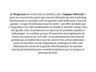 Or Nespresso est avant tout un système, une « logique infernale »
pour les concurrents, parce que tous les éléments du mix marketing
fonctionnent en synergie, celle du premier café réellement « haut de
gamme » et qui révolutionne tous les codes : une offre produits qui
« ringardise » les cafés traditionnels et aborde le marché comme celui
des grands vins, en proposant un expresso de première qualité et
authentique ; la machine, preuve d’innovation mais également de
retour aux sources du vrai café ; un positionnement très haut de
gamme qui se traduit dans tous les outils et les actions (dosettes,
vente en barrettes, livrets dégustation, mailings) et enfin, une
libération du carcan de la grande distribution par un système
marchand révolutionnaire, contrôlé totalement par la marque, le
principe du Club.
 