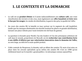 1. LE CONTEXTE ET LA DEMARCHE
• Le café est un produit élitiste et il existe indiscutablement une culture café, une vraie
classification des terroirs et des crus, mais également une offre banalisée et tirée vers
le bas par les usages, les modes de distribution, la guerre des prix, la qualité de l’offre.
• Au cours des années 80, la bataille se joue surtout sur le segment du café lyophilisé,
tandis que les marques dominantes du marché trustent les places en grande distribution,
laissant une place réduite pour toute tentative de réel haut de gamme.
• La question à résoudre pour Nestlé, l’un des leaders et l’un des principaux acheteurs de
café dans le monde, propriétaire de Nescafé, est de rechercher une contribution forte
à son chiffre d’affaires par une valorisation innovatrice dans le domaine de l’offre,
au sens large, au-delà de la seule qualité produit.
• L’idée centrale de Nespresso, la dosette, naît au début des années 70, mais n’est mise en
place dans les circuits spécialisés qu’au milieu des années 80. C’est en 1988 qu’est
réellement lancé sur le marché « grand publics » la mécanique connue aujourd’hui.
 