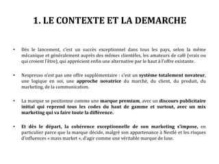 1. LE CONTEXTE ET LA DEMARCHE
• Dès le lancement, c’est un succès exceptionnel dans tous les pays, selon la même
mécanique et généralement auprès des mêmes clientèles, les amateurs de café (vrais ou
qui croient l’être), qui apprécient enfin une alternative par le haut à l’offre existante.
• Nespresso n’est pas une offre supplémentaire : c’est un système totalement novateur,
une logique en soi, une approche novatrice du marché, du client, du produit, du
marketing, de la communication.
• La marque se positionne comme une marque premium, avec un discours publicitaire
initial qui reprend tous les codes du haut de gamme et surtout, avec un mix
marketing qui va faire toute la différence.
• Et dès le départ, la cohérence exceptionnelle de son marketing s’impose, en
particulier parce que la marque décide, malgré son appartenance à Nestlé et les risques
d’influences « mass market », d’agir comme une véritable marque de luxe.
 