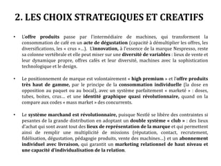 2. LES CHOIX STRATEGIQUES ET CREATIFS
• L’offre produits passe par l’intermédiaire de machines, qui transforment la
consommation de café en un acte de dégustation (capacité à démultiplier les offres, les
diversifications, les « crus »…). L’innovation, à l’essence de la marque Nespresso, reste
sa colonne vertébrale et elle peut miser sur une diversité de variables : lieux de vente et
leur dynamique propre, offres cafés et leur diversité, machines avec la sophistication
technologique et le design.
• Le positionnement de marque est volontairement « high premium » et l’offre produits
très haut de gamme, par le principe de la consommation individuelle (la dose en
opposition au paquet ou au bocal), avec un système parfaitement « marketé » : doses,
tubes, boites, crus… et une identité graphique quasi révolutionnaire, quand on la
compare aux codes « mass market » des concurrents.
• Le système marchand est révolutionnaire, puisque Nestlé se libère des contraintes si
pesantes de la grande distribution en adoptant un double système « club » : des lieux
d’achat qui sont avant tout des lieux de représentation de la marque et qui permettent
ainsi de remplir une multiplicité de missions (réputation, contact, recrutement,
fidélisation, dégustation, pédagogie produits, vente des machines…) et un abonnement
individuel avec livraison, qui garantit un marketing relationnel de haut niveau et
une capacité d’individualisation de la relation.
 