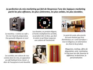 La perfection du mix-marketing qui fait de Nespresso l’une des logiques marketing
parmi les plus efficaces, les plus cohérentes, les plus solides, les plus durables.
La machine, « comme au café ».
Un vrai rituel de préparation.
Une gestuelle élégante et rare!
Les dosettes, un produit élégant,
à l’unité, multipliant les variétés,
un produit cher et donc, qui doit
le valoir et qu’il faut respecter,
une culture de l’exclusivité.
Le point de vente, plus proche
de Louis Vuitton que d’un
distributeur, un « anti-Carrefour »
tout en élégance, en valorisation
du client et du produit.
Les variétés, une culture de crus
comme dans les vins, en opposition
au café habituel (vrac, bocal…),
désir de l’exception et anti-banalité.
Magazines, mailings, offres de
dégustation, carte nominative,
le Club joue son rôle: favoriser la
différence, la distinction, la
personnalisation.
 