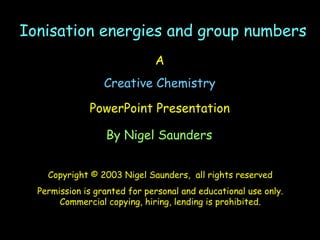 A
Creative Chemistry
PowerPoint Presentation
By Nigel Saunders
Copyright © 2003 Nigel Saunders, all rights reserved
Permission is granted for personal and educational use only.
Commercial copying, hiring, lending is prohibited.
Ionisation energies and group numbersIonisation energies and group numbers
 