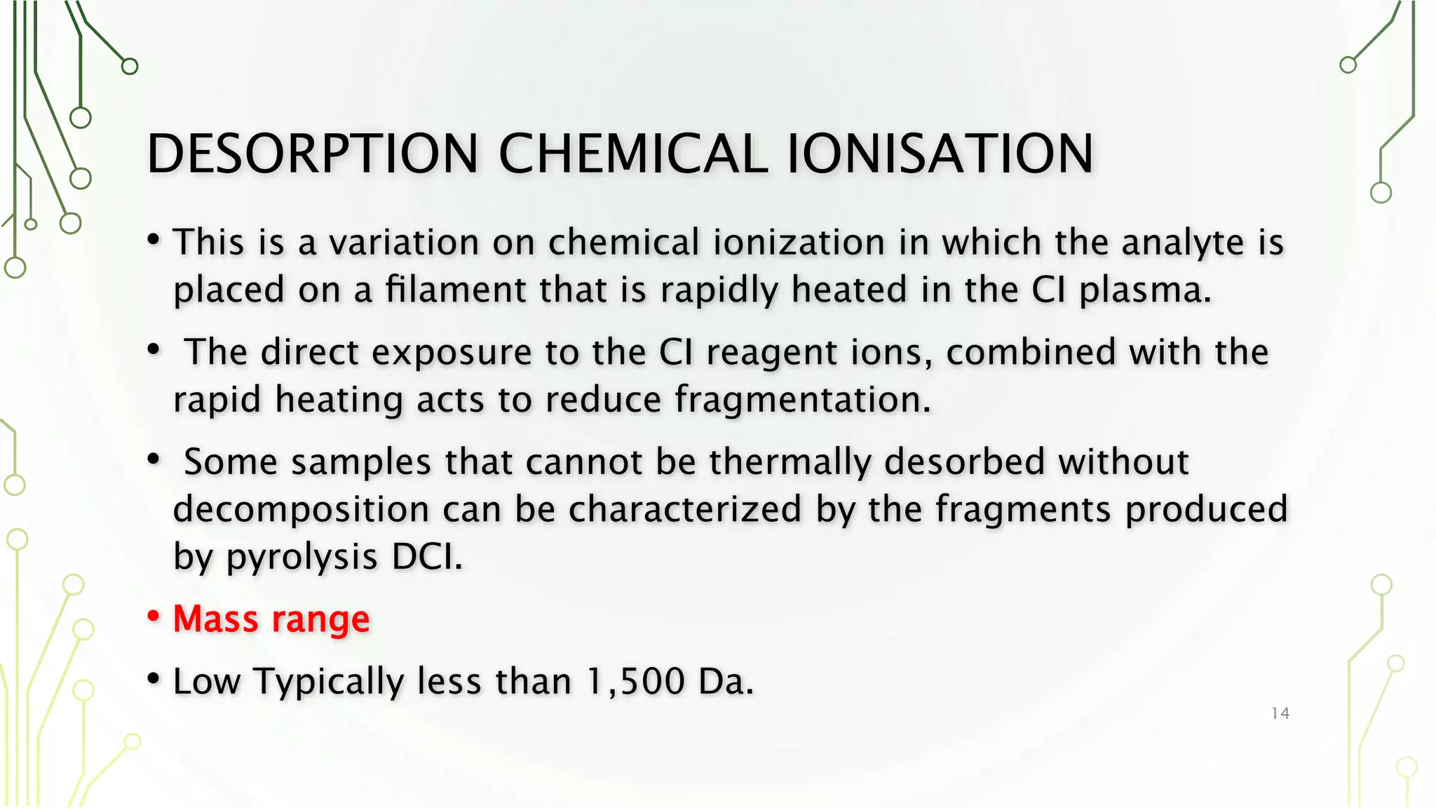DESORPTION CHEMICAL IONISATION
• This is a variation on chemical ionization in which the analyte is
placed on a ﬁlament that is rapidly heated in the CI plasma.
• The direct exposure to the CI reagent ions, combined with the
rapid heating acts to reduce fragmentation.
• Some samples that cannot be thermally desorbed without
decomposition can be characterized by the fragments produced
by pyrolysis DCI.
• Mass range
• Low Typically less than 1,500 Da.
14
 