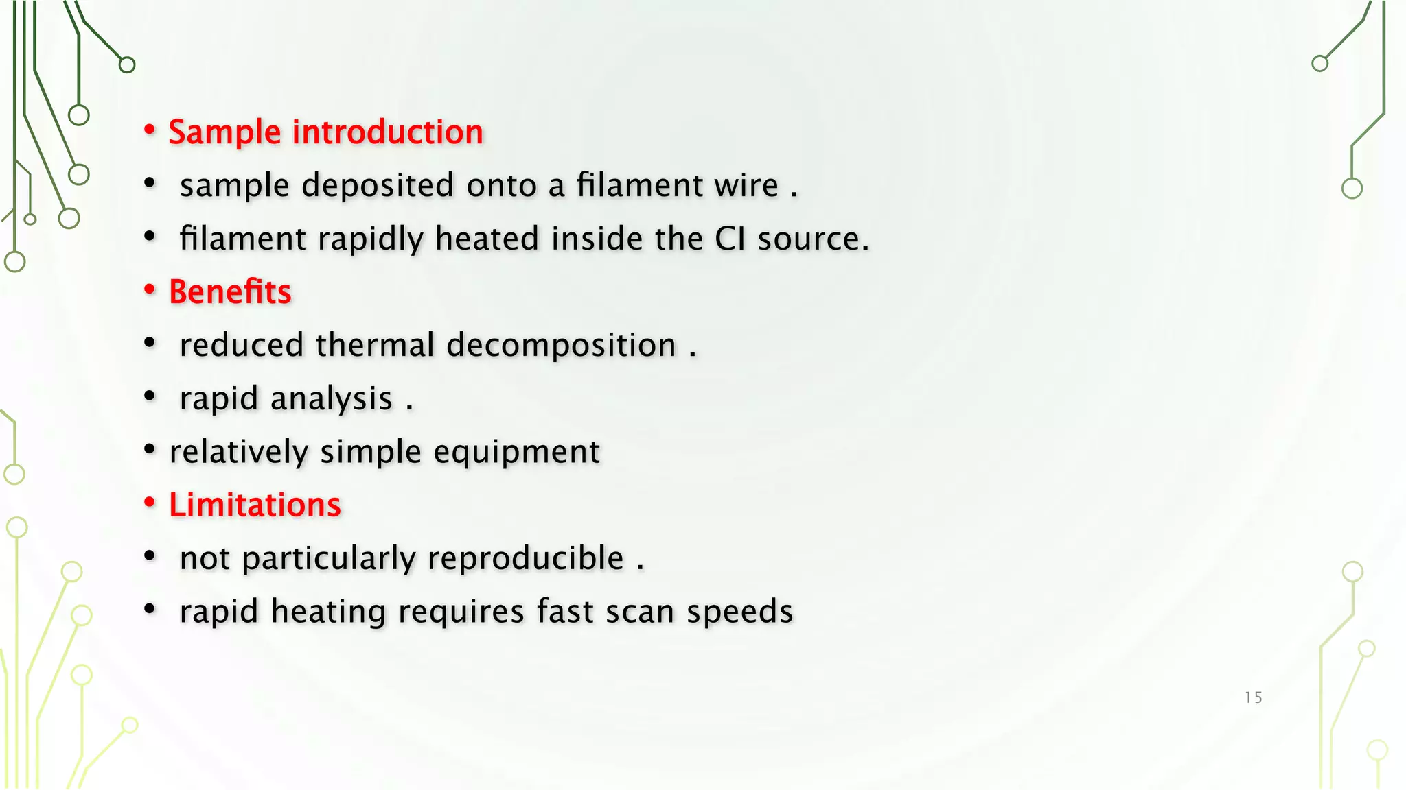 • Sample introduction
• sample deposited onto a ﬁlament wire .
• ﬁlament rapidly heated inside the CI source.
• Beneﬁts
• reduced thermal decomposition .
• rapid analysis .
• relatively simple equipment
• Limitations
• not particularly reproducible .
• rapid heating requires fast scan speeds
15
 