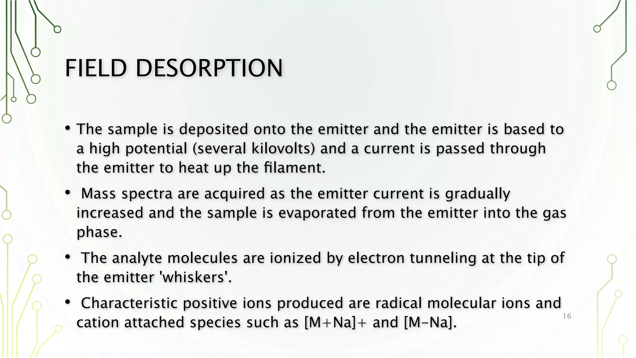 FIELD DESORPTION
• The sample is deposited onto the emitter and the emitter is based to
a high potential (several kilovolts) and a current is passed through
the emitter to heat up the ﬁlament.
• Mass spectra are acquired as the emitter current is gradually
increased and the sample is evaporated from the emitter into the gas
phase.
• The analyte molecules are ionized by electron tunneling at the tip of
the emitter 'whiskers'.
• Characteristic positive ions produced are radical molecular ions and
cation attached species such as [M+Na]+ and [M-Na].
16
 