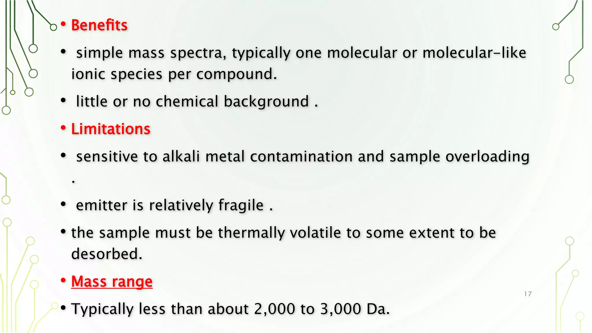• Beneﬁts
• simple mass spectra, typically one molecular or molecular-like
ionic species per compound.
• little or no chemical background .
• Limitations
• sensitive to alkali metal contamination and sample overloading
.
• emitter is relatively fragile .
• the sample must be thermally volatile to some extent to be
desorbed.
• Mass range
• Typically less than about 2,000 to 3,000 Da.
17
 