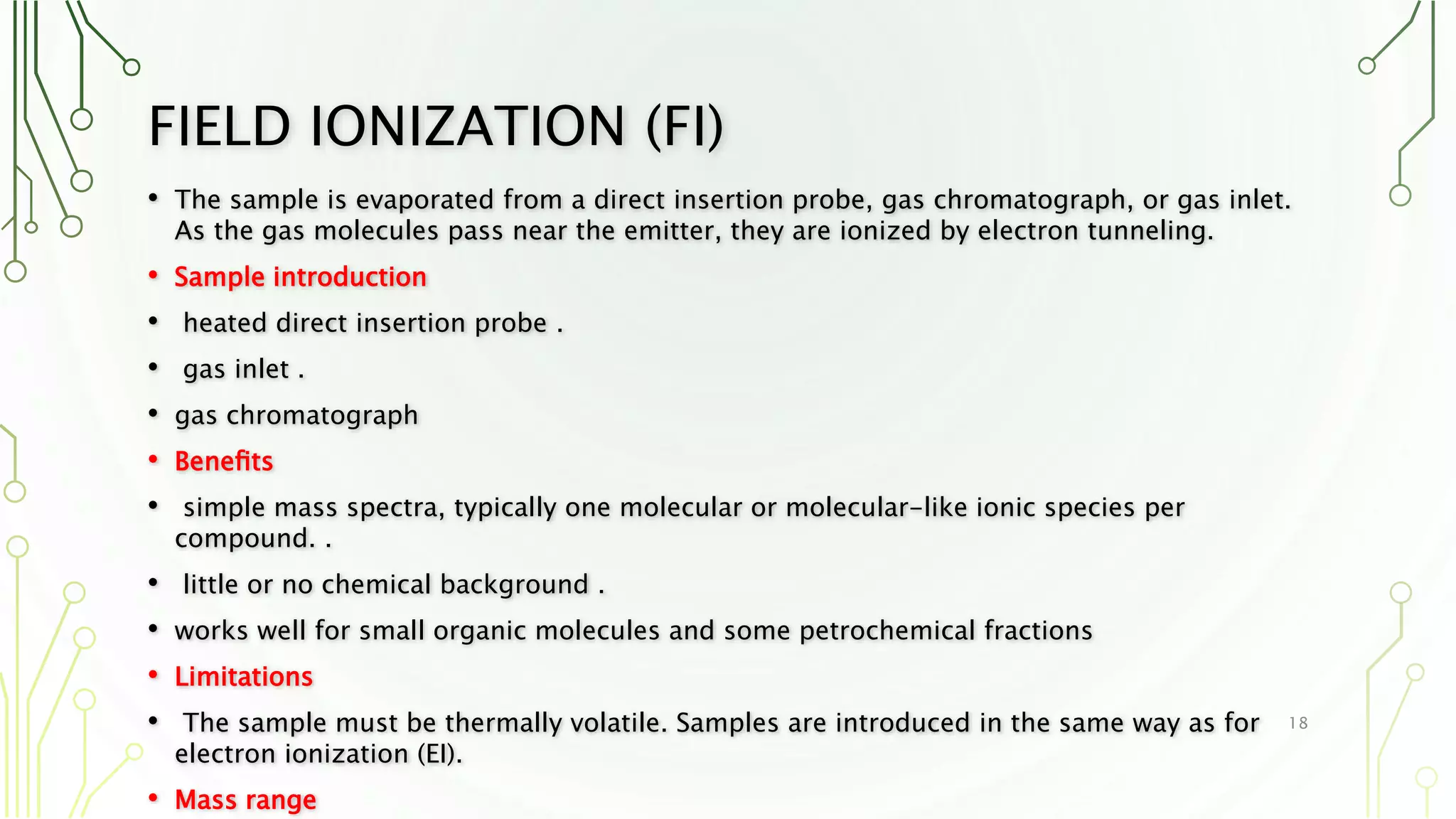 FIELD IONIZATION (FI)
• The sample is evaporated from a direct insertion probe, gas chromatograph, or gas inlet.
As the gas molecules pass near the emitter, they are ionized by electron tunneling.
• Sample introduction
• heated direct insertion probe .
• gas inlet .
• gas chromatograph
• Beneﬁts
• simple mass spectra, typically one molecular or molecular-like ionic species per
compound. .
• little or no chemical background .
• works well for small organic molecules and some petrochemical fractions
• Limitations
• The sample must be thermally volatile. Samples are introduced in the same way as for
electron ionization (EI).
• Mass range
18
 