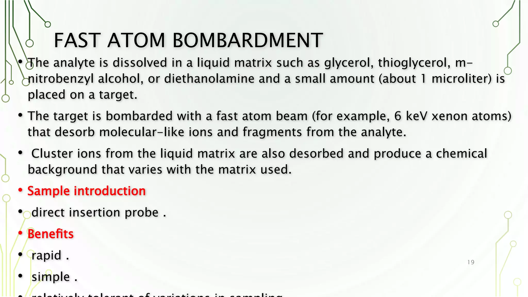 FAST ATOM BOMBARDMENT
• The analyte is dissolved in a liquid matrix such as glycerol, thioglycerol, m-
nitrobenzyl alcohol, or diethanolamine and a small amount (about 1 microliter) is
placed on a target.
• The target is bombarded with a fast atom beam (for example, 6 keV xenon atoms)
that desorb molecular-like ions and fragments from the analyte.
• Cluster ions from the liquid matrix are also desorbed and produce a chemical
background that varies with the matrix used.
• Sample introduction
• direct insertion probe .
• Beneﬁts
• rapid .
• simple .
19
 