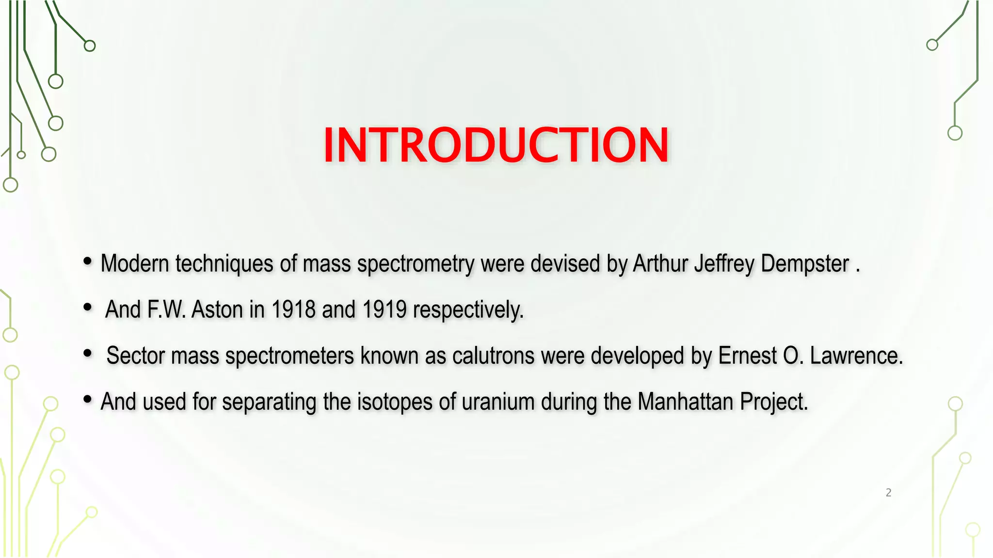 INTRODUCTION
• Modern techniques of mass spectrometry were devised by Arthur Jeffrey Dempster .
• And F.W. Aston in 1918 and 1919 respectively.
• Sector mass spectrometers known as calutrons were developed by Ernest O. Lawrence.
• And used for separating the isotopes of uranium during the Manhattan Project.
2
 