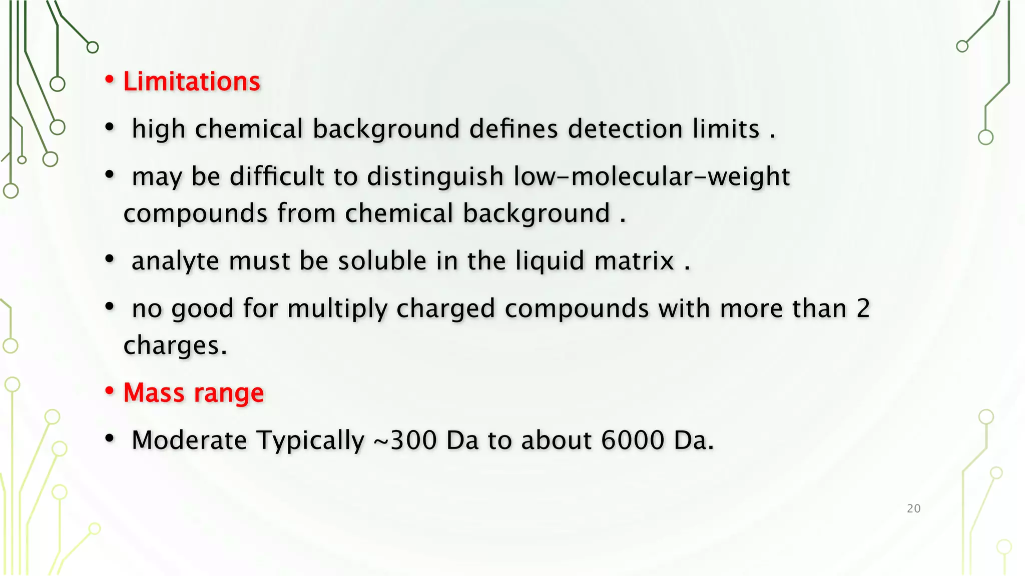• Limitations
• high chemical background deﬁnes detection limits .
• may be difﬁcult to distinguish low-molecular-weight
compounds from chemical background .
• analyte must be soluble in the liquid matrix .
• no good for multiply charged compounds with more than 2
charges.
• Mass range
• Moderate Typically ~300 Da to about 6000 Da.
20
 