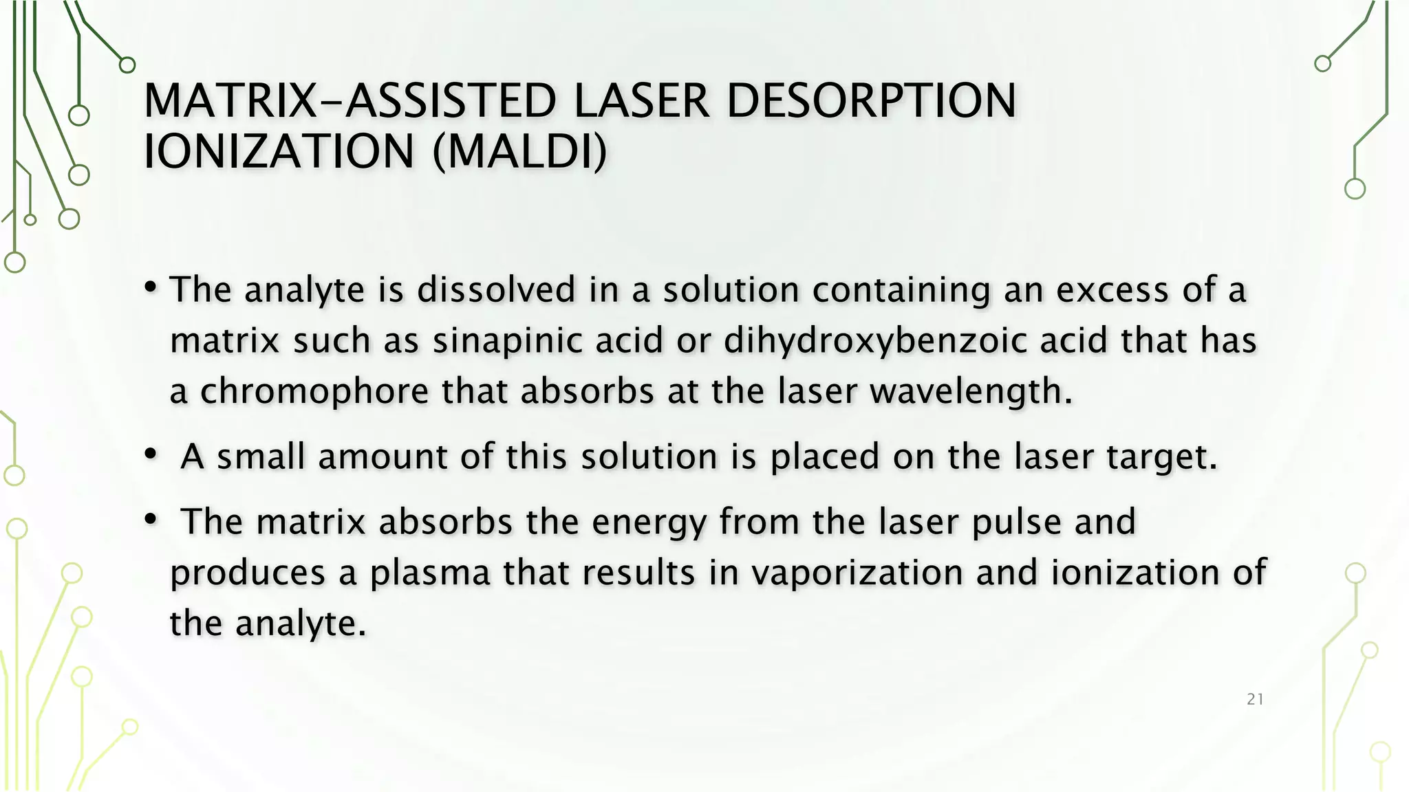 MATRIX-ASSISTED LASER DESORPTION
IONIZATION (MALDI)
• The analyte is dissolved in a solution containing an excess of a
matrix such as sinapinic acid or dihydroxybenzoic acid that has
a chromophore that absorbs at the laser wavelength.
• A small amount of this solution is placed on the laser target.
• The matrix absorbs the energy from the laser pulse and
produces a plasma that results in vaporization and ionization of
the analyte.
21
 