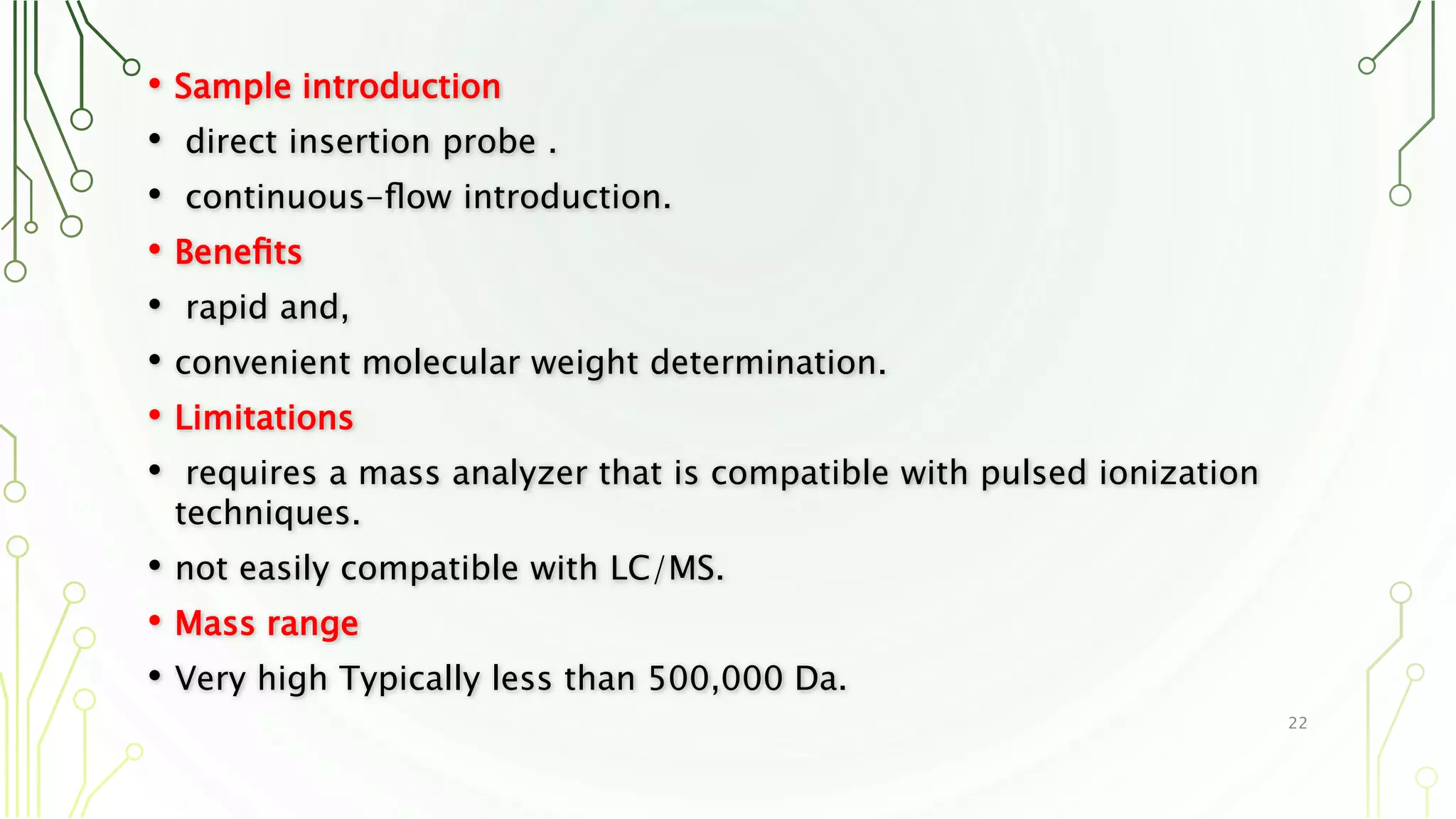• Sample introduction
• direct insertion probe .
• continuous-ﬂow introduction.
• Beneﬁts
• rapid and,
• convenient molecular weight determination.
• Limitations
• requires a mass analyzer that is compatible with pulsed ionization
techniques.
• not easily compatible with LC/MS.
• Mass range
• Very high Typically less than 500,000 Da.
22
 