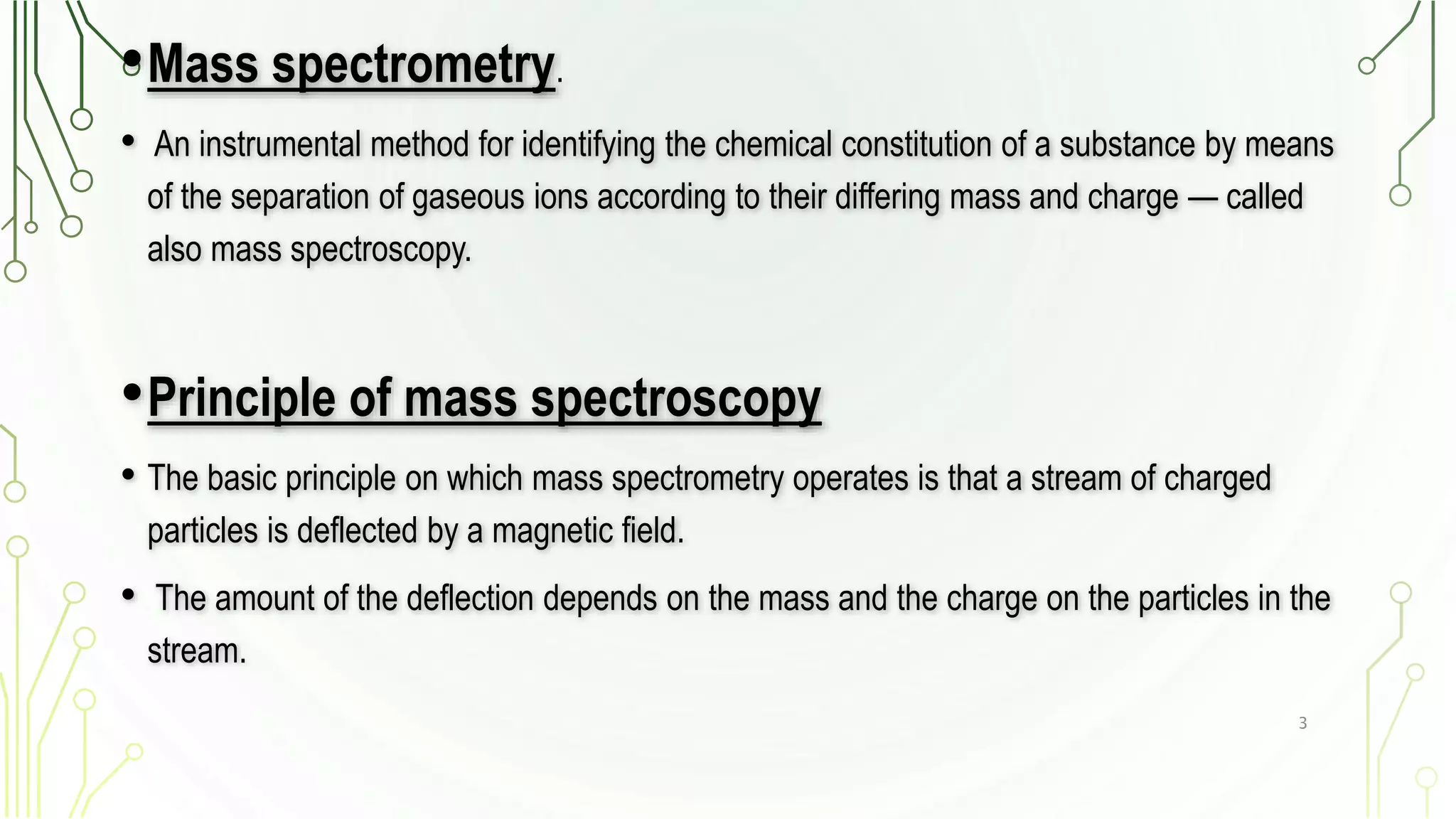 •Mass spectrometry.
• An instrumental method for identifying the chemical constitution of a substance by means
of the separation of gaseous ions according to their differing mass and charge — called
also mass spectroscopy.
•Principle of mass spectroscopy
• The basic principle on which mass spectrometry operates is that a stream of charged
particles is deflected by a magnetic field.
• The amount of the deflection depends on the mass and the charge on the particles in the
stream.
3
 