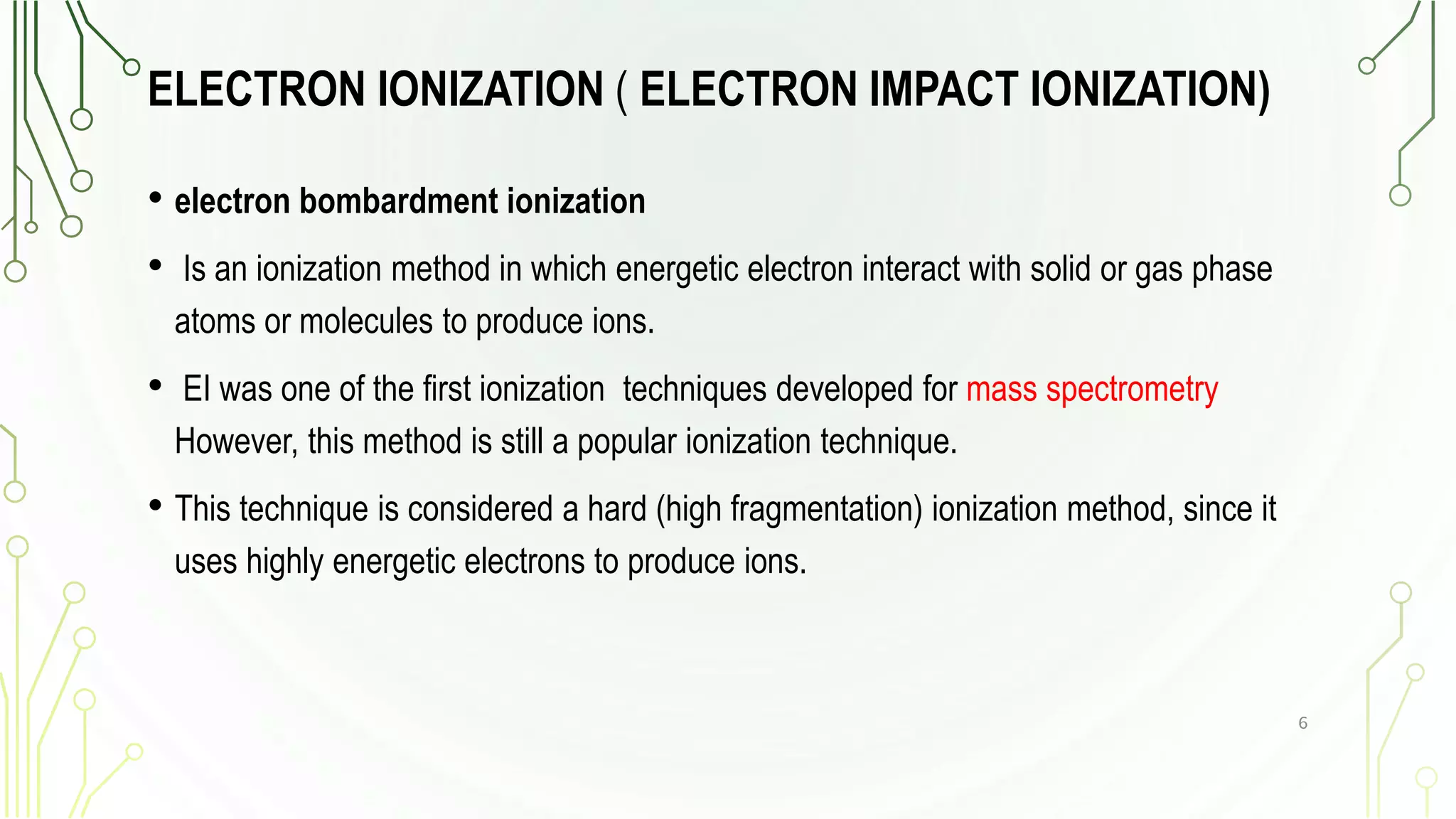 ELECTRON IONIZATION ( ELECTRON IMPACT IONIZATION)
• electron bombardment ionization
• Is an ionization method in which energetic electron interact with solid or gas phase
atoms or molecules to produce ions.
• EI was one of the first ionization techniques developed for mass spectrometry
However, this method is still a popular ionization technique.
• This technique is considered a hard (high fragmentation) ionization method, since it
uses highly energetic electrons to produce ions.
6
 