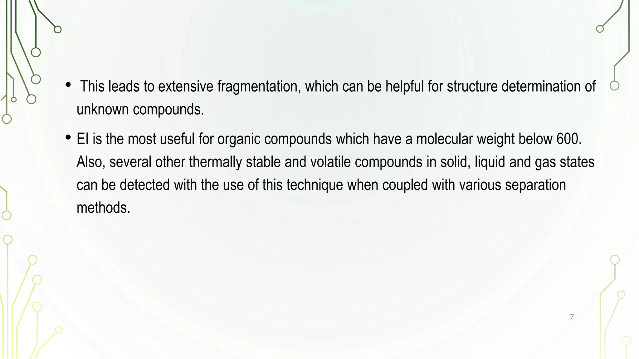 • This leads to extensive fragmentation, which can be helpful for structure determination of
unknown compounds.
• EI is the most useful for organic compounds which have a molecular weight below 600.
Also, several other thermally stable and volatile compounds in solid, liquid and gas states
can be detected with the use of this technique when coupled with various separation
methods.
7
 