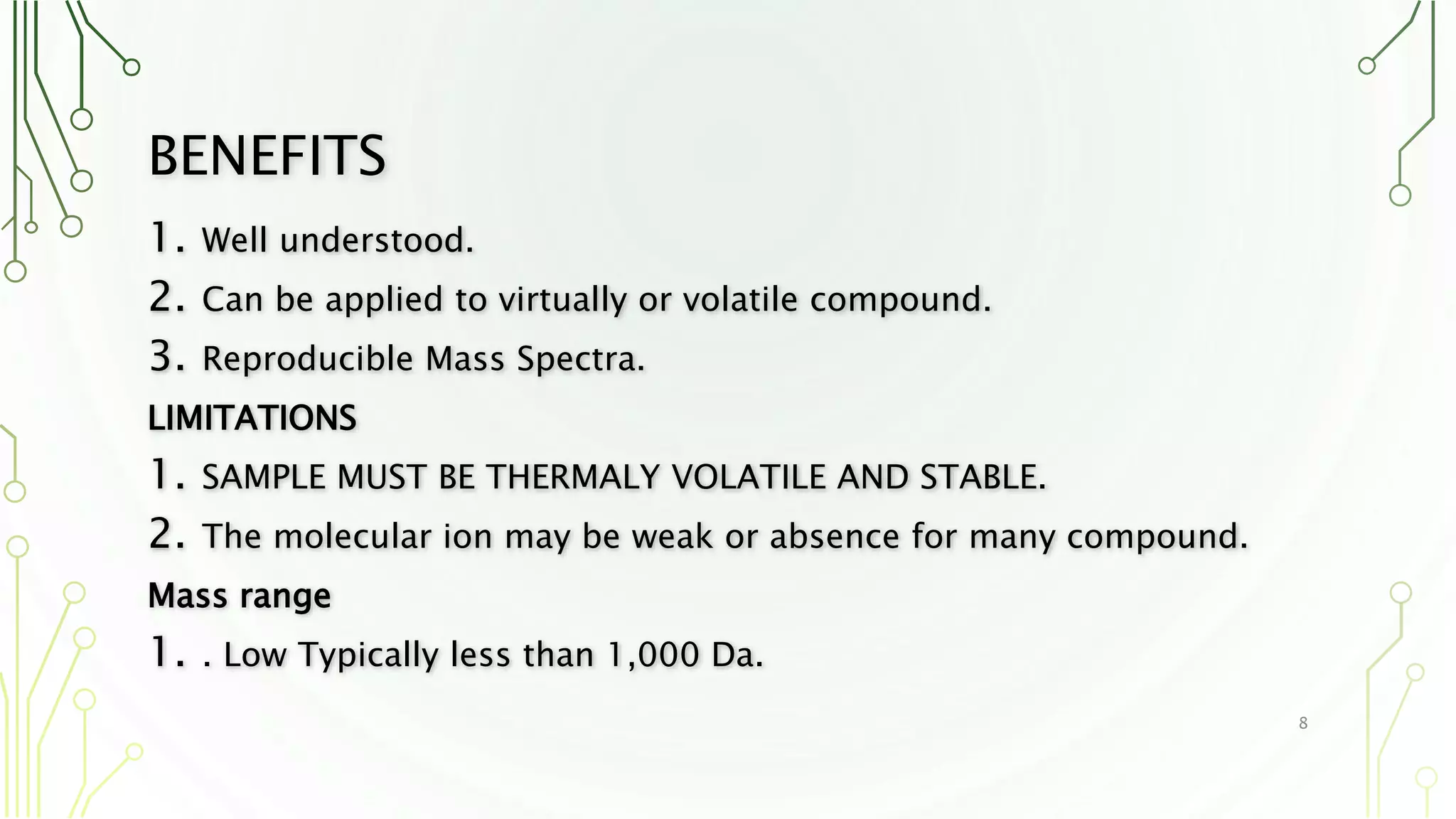 BENEFITS
1. Well understood.
2. Can be applied to virtually or volatile compound.
3. Reproducible Mass Spectra.
LIMITATIONS
1. SAMPLE MUST BE THERMALY VOLATILE AND STABLE.
2. The molecular ion may be weak or absence for many compound.
Mass range
1. . Low Typically less than 1,000 Da.
8
 
