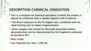 DESORPTION CHEMICAL IONISATION
• This is a variation on chemical ionization in which the analyte is
placed on a ﬁlament that is rapidly heated in the CI plasma.
• The direct exposure to the CI reagent ions, combined with the
rapid heating acts to reduce fragmentation.
• Some samples that cannot be thermally desorbed without
decomposition can be characterized by the fragments produced
by pyrolysis DCI.
• Mass range
• Low Typically less than 1,500 Da.
14
 