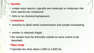 • Beneﬁts
• simple mass spectra, typically one molecular or molecular-like
ionic species per compound.
• little or no chemical background .
• Limitations
• sensitive to alkali metal contamination and sample overloading
.
• emitter is relatively fragile .
• the sample must be thermally volatile to some extent to be
desorbed.
• Mass range
• Typically less than about 2,000 to 3,000 Da.
17
 