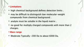• Limitations
• high chemical background deﬁnes detection limits .
• may be difﬁcult to distinguish low-molecular-weight
compounds from chemical background .
• analyte must be soluble in the liquid matrix .
• no good for multiply charged compounds with more than 2
charges.
• Mass range
• Moderate Typically ~300 Da to about 6000 Da.
20
 