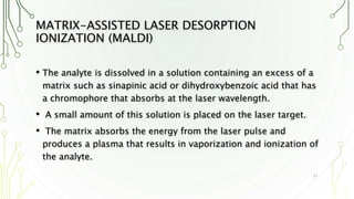 MATRIX-ASSISTED LASER DESORPTION
IONIZATION (MALDI)
• The analyte is dissolved in a solution containing an excess of a
matrix such as sinapinic acid or dihydroxybenzoic acid that has
a chromophore that absorbs at the laser wavelength.
• A small amount of this solution is placed on the laser target.
• The matrix absorbs the energy from the laser pulse and
produces a plasma that results in vaporization and ionization of
the analyte.
21
 