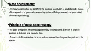 •Mass spectrometry.
• An instrumental method for identifying the chemical constitution of a substance by means
of the separation of gaseous ions according to their differing mass and charge — called
also mass spectroscopy.
•Principle of mass spectroscopy
• The basic principle on which mass spectrometry operates is that a stream of charged
particles is deflected by a magnetic field.
• The amount of the deflection depends on the mass and the charge on the particles in the
stream.
3
 