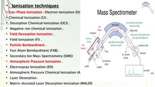• . Ionisation techniques
• Gas-Phase Ionization -Electron Ionization (EI) .
• Chemical Ionization (CI) .
• Desorption Chemical Ionization (DCI) .
• Negative-ion chemical ionization .
• Field Desorption Ionization .
• Field Ionization (FI) .
• Particle Bombardment .
• Fast Atom Bombardment (FAB) .
• Secondary Ion Mass Spectrometry (SIMS)
• Atmospheric Pressure Ionization .
• Electrospray Ionization (ESI)
• Atmospheric Pressure Chemical Ionization (APCI)
• Laser Desorption .
• Matrix-Assisted Laser Desorption Ionization (MALDI)
5
 