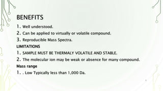 BENEFITS
1. Well understood.
2. Can be applied to virtually or volatile compound.
3. Reproducible Mass Spectra.
LIMITATIONS
1. SAMPLE MUST BE THERMALY VOLATILE AND STABLE.
2. The molecular ion may be weak or absence for many compound.
Mass range
1. . Low Typically less than 1,000 Da.
8
 