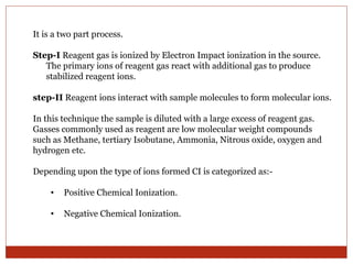 It is a two part process. 
Step-I Reagent gas is ionized by Electron Impact ionization in the source. 
The primary ions of reagent gas react with additional gas to produce 
stabilized reagent ions. 
step-II Reagent ions interact with sample molecules to form molecular ions. 
In this technique the sample is diluted with a large excess of reagent gas. 
Gasses commonly used as reagent are low molecular weight compounds 
such as Methane, tertiary Isobutane, Ammonia, Nitrous oxide, oxygen and 
hydrogen etc. 
Depending upon the type of ions formed CI is categorized as:- 
• Positive Chemical Ionization. 
• Negative Chemical Ionization. 
 