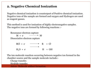 2. Negative Chemical Ionization 
Negative chemical ionization is counterpart of Positive chemical ionization. 
Negative ions of the sample are formed and oxygen and Hydrogen are used 
as reagent gasses. 
This method is used for ionization of highly electronegative samples. 
The negative ions are formed by following reactions :- 
Resonance electron capture 
M + e- M-Dissociative 
electron capture 
RCl + e- R + Cl- 
H2O + e- H + OH-The 
ion molecule reaction occurring between negative ion formed in the 
chamber source and the sample molecule include:- 
Charge transfer. 
Hydride transfer. 
Anion- Molecule adduct formation. 
 