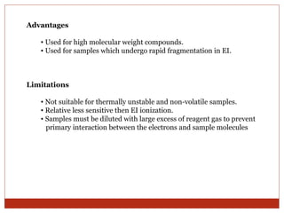 Advantages 
• Used for high molecular weight compounds. 
• Used for samples which undergo rapid fragmentation in EI. 
Limitations 
• Not suitable for thermally unstable and non-volatile samples. 
• Relative less sensitive then EI ionization. 
• Samples must be diluted with large excess of reagent gas to prevent 
primary interaction between the electrons and sample molecules 
 